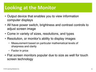 Looking at the Monitor
  • Output device that enables you to view information
    computer displays
  • All have power switch, brightness and contrast controls to
    adjust screen image
  • Come in variety of sizes, resolutions, and types
  • Resolution, or monitor’s ability to display images
        − Measurement based on particular mathematical levels of
          sharpness and clarity
        − Factor in price
  • Flat screen monitors popular due to size as well for touch
    screen technology

© CCI Learning Solutions Inc.                                      13
 