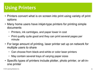 Using Printers
  • Printers convert what is on screen into print using variety of print
    options
  • Many home users have inkjet-type printers for printing simple
    documents
        − Printers, ink cartridges, and paper lower in cost
        − Print quality quite good and they can print several pages per
          minute
  • For large amount of printing, laser printer set up on network for
    multiple users to share
        − Can choose from black-and-white or color laser printers
        − May contain several trays of varying paper sizes
  • Specific types of printers include plotter, photo printer, or all-in-
    one printer
© CCI Learning Solutions Inc.                                               14
 