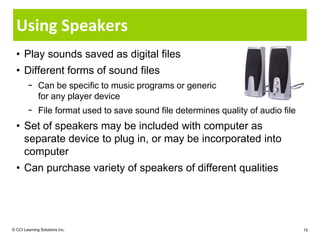 Using Speakers
  • Play sounds saved as digital files
  • Different forms of sound files
        − Can be specific to music programs or generic
          for any player device
        − File format used to save sound file determines quality of audio file
  • Set of speakers may be included with computer as
    separate device to plug in, or may be incorporated into
    computer
  • Can purchase variety of speakers of different qualities




© CCI Learning Solutions Inc.                                                    15
 