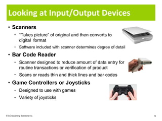 Looking at Input/Output Devices
  • Scanners
        − “Takes picture” of original and then converts to
          digital format
        − Software included with scanner determines degree of detail
  • Bar Code Reader
        − Scanner designed to reduce amount of data entry for
          routine transactions or verification of product
        − Scans or reads thin and thick lines and bar codes
  • Game Controllers or Joysticks
        − Designed to use with games
        − Variety of joysticks


© CCI Learning Solutions Inc.                                          16
 