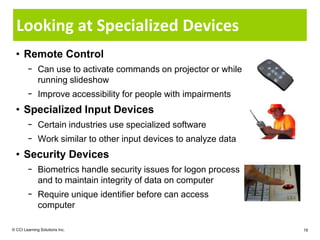 Looking at Specialized Devices
  • Remote Control
        − Can use to activate commands on projector or while
          running slideshow
        − Improve accessibility for people with impairments
  • Specialized Input Devices
        − Certain industries use specialized software
        − Work similar to other input devices to analyze data
  • Security Devices
        − Biometrics handle security issues for logon process
          and to maintain integrity of data on computer
        − Require unique identifier before can access
          computer

© CCI Learning Solutions Inc.                                   18
 