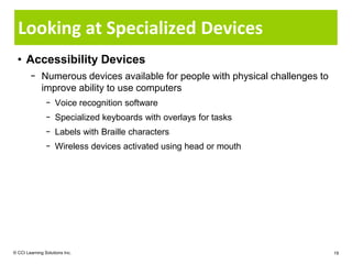 Looking at Specialized Devices
  • Accessibility Devices
        − Numerous devices available for people with physical challenges to
          improve ability to use computers
                − Voice recognition software
                − Specialized keyboards with overlays for tasks
                − Labels with Braille characters
                − Wireless devices activated using head or mouth




© CCI Learning Solutions Inc.                                                 19
 