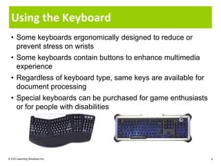 Using the Keyboard
  • Some keyboards ergonomically designed to reduce or
    prevent stress on wrists
  • Some keyboards contain buttons to enhance multimedia
    experience
  • Regardless of keyboard type, same keys are available for
    document processing
  • Special keyboards can be purchased for game enthusiasts
    or for people with disabilities




© CCI Learning Solutions Inc.                                  4
 