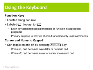 Using the Keyboard
  Function Keys
  • Located along top row
  • Labeled                     through to
        − Each key assigned special meaning or function in application
          programs
        − Primary purpose to provide shortcut for commonly used commands
  Cursor and Numeric Keypad
  • Can toggle on and off by pressing                 key
        − When on, pad becomes calculator or numeric pad
        − When off, pad becomes arrow or cursor movement pad




© CCI Learning Solutions Inc.                                              7
 