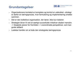 11
Grundantagelser
- Organisationers kontekst er kompleks og kontrol er udelukket –strategi
er derfor en læringsproces, hvor formulering og implementering smelter
sammen.
- Det er den kollektive organisation, der lærer, ikke kun lederen
- Strategier bliver til ved at særligt succesfulde initiativer skaber mønstre
-> tilsigtede planer for fremtiden -> overordnede perspektiver, som kan
guide adfærd
- Ledelse handler om at lede den strategiske læringsproces
 