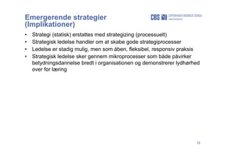 13
Emergerende strategier
(Implikationer)
• Strategi (statisk) erstattes med strategizing (processuelt)
• Strategisk ledelse handler om at skabe gode strategiprocesser
• Ledelse er stadig mulig, men som åben, fleksibel, responsiv praksis
• Strategisk ledelse sker gennem mikroprocesser som både påvirker
betydningsdannelse bredt i organisationen og demonstrerer lydhørhed
over for læring
 