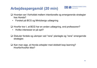 19
Arbejdsspørgsmål (20 min)
 Hvordan ser I forholdet mellem intentionelle og emergerende strategier
hos Honda?
• Forskel på BCG og Mintzbergs udlægning
 Hvorfor tror I, at BCG har en anden udlægning, end professoren?
• Hvilke interesser er på spil?
 Diskuter fordele og ulemper ved ”rene” planlagte og ”rene” emergernde
strategier.
 Kan man sige, at Honda arbejder med dobbelt loop learning?
Hvorfor/hvorfor ikke?
 