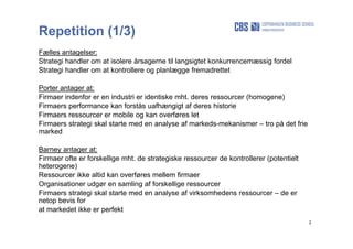 2
Repetition (1/3)
Fælles antagelser:
Strategi handler om at isolere årsagerne til langsigtet konkurrencemæssig fordel
Strategi handler om at kontrollere og planlægge fremadrettet
Porter antager at:
Firmaer indenfor er en industri er identiske mht. deres ressourcer (homogene)
Firmaers performance kan forstås uafhængigt af deres historie
Firmaers ressourcer er mobile og kan overføres let
Firmaers strategi skal starte med en analyse af markeds-mekanismer – tro på det frie
marked
Barney antager at:
Firmaer ofte er forskellige mht. de strategiske ressourcer de kontrollerer (potentielt
heterogene)
Ressourcer ikke altid kan overføres mellem firmaer
Organisationer udgør en samling af forskellige ressourcer
Firmaers strategi skal starte med en analyse af virksomhedens ressourcer – de er
netop bevis for
at markedet ikke er perfekt
 