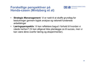 20
Forskellige perspektiver på
Honda-casen (Mintzberg et al)
• Strategic Mananagement: Vi er nødt til at skaffe grundlag for
beslutninger gennem logisk analyse og rationelt funderede
anbefalinger
• Læringsperspektiv: Vi kan reflektere bagud i forhold til hvordan vi
nåede herhen? (Vi kan alligevel ikke planlægge os til succes, men vi
kan være åbne overfor læring og eksperimenter).
 