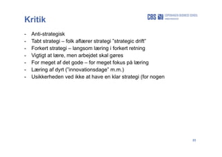 23
Kritik
- Anti-strategisk
- Tabt strategi – folk aflærer strategi ”strategic drift”
- Forkert strategi – langsom læring i forkert retning
- Vigtigt at lære, men arbejdet skal gøres
- For meget af det gode – for meget fokus på læring
- Læring af dyrt (”innovationsdage” m.m.)
- Usikkerheden ved ikke at have en klar strategi (for nogen
 