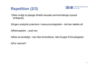 3
Repetition (2/3)
1)Ikke muligt at påpege direkte kausale sammenhænge (causal
ambiguity)
2)Ingen analytisk præcision i ressource-begrebet – det kan dække alt
3)Retrospektiv – post hoc
4)Ikke anvendeligt – kan ikke kontrolleres, ikke bruges til forudsigelser
5)For rationel?
 