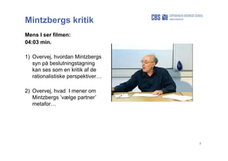 7
Mintzbergs kritik
Mens I ser filmen:
04:03 min.
1) Overvej, hvordan Mintzbergs
syn på beslutningstagning
kan ses som en kritik af de
rationalistiske perspektiver…
2) Overvej, hvad I mener om
Mintzbergs ’vælge partner’
metafor…
 