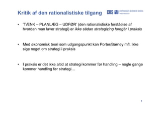8
Kritik af den rationalistiske tilgang
• ’TÆNK – PLANLÆG – UDFØR’ (den rationalistiske forståelse af
hvordan man laver strategi) er ikke sådan strategizing foregår i praksis
• Med økonomisk teori som udgangspunkt kan Porter/Barney mfl. ikke
sige noget om strategi i praksis
• I praksis er det ikke altid at strategi kommer før handling – nogle gange
kommer handling før strategi…
 