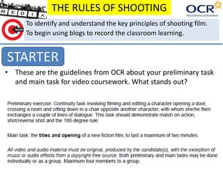 THE RULES OF SHOOTING 
To identify and understand the key principles of shooting film. 
To begin using blogs to record the classroom learning. 
STARTER 
• These are the guidelines from OCR about your preliminary task 
and main task for video coursework. What stands out? 
 