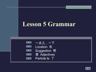 Lesson 5 Grammar
一点儿，一下
Location 在
Suggestion 吧
很 Adjectives
Particle le 了

 