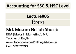 Accounting for SSC & HSC Level 
Lecture#05 
 
Md. Masum Bellah Shazib 
BBA [Major in Marketing], MIU 
Teacher of English 
www.facebook.com/SN.English.Center 
Cell: 01721123773 
 