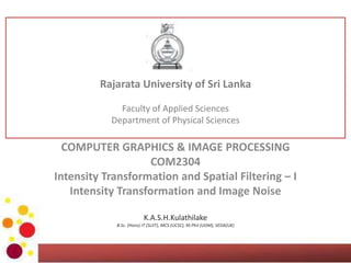 COMPUTER GRAPHICS & IMAGE PROCESSING
COM2304
Intensity Transformation and Spatial Filtering – I
Intensity Transformation and Image Noise
K.A.S.H.Kulathilake
B.Sc. (Hons) IT (SLIIT), MCS (UCSC), M.Phil (UOM), SEDA(UK)
Rajarata University of Sri Lanka
Faculty of Applied Sciences
Department of Physical Sciences
 