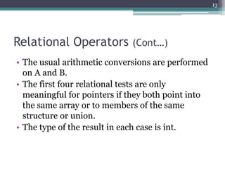 Relational Operators (Cont…)
• The usual arithmetic conversions are performed
on A and B.
• The first four relational tests are only
meaningful for pointers if they both point into
the same array or to members of the same
structure or union.
• The type of the result in each case is int.
13
 