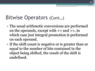 Bitwise Operators (Cont…)
• The usual arithmetic conversions are performed
on the operands, except with << and >>, in
which case just integral promotion is performed
on each operand.
• If the shift count is negative or is greater than or
equal to the number of bits contained in the
object being shifted, the result of the shift is
undefined.
16
 