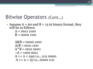 Bitwise Operators (Cont…)
• Assume A = 60 and B = 13 in binary format, they
will be as follows:
A = 0011 1100
B = 0000 1101
A&B = 0000 1100
A|B = 0011 1101
A^B = 0011 0001
~A = 1100 0011
A << 2 = 240 i.e., 1111 0000
A >> 2 = 15 i.e., 0000 1111
18
 