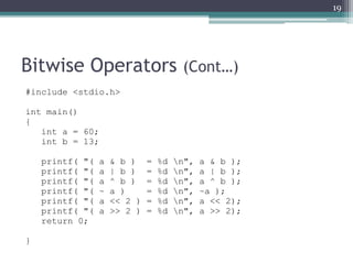 Bitwise Operators (Cont…)
#include <stdio.h>
int main()
{
int a = 60;
int b = 13;
printf( "( a & b ) = %d n", a & b );
printf( "( a | b ) = %d n", a | b );
printf( "( a ^ b ) = %d n", a ^ b );
printf( "( ~ a ) = %d n", ~a );
printf( "( a << 2 ) = %d n", a << 2);
printf( "( a >> 2 ) = %d n", a >> 2);
return 0;
}
19
 