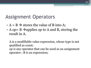 Assignment Operators
• A = B  stores the value of B into A;
• A op= B applies op to A and B, storing the
result in A.
22
A is a modifiable value expression, whose type is not
qualified as const;
op is any operator that can be used as an assignment
operator ; B is an expression;
 