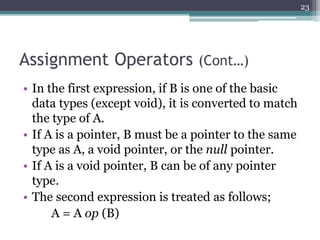 Assignment Operators (Cont…)
• In the first expression, if B is one of the basic
data types (except void), it is converted to match
the type of A.
• If A is a pointer, B must be a pointer to the same
type as A, a void pointer, or the null pointer.
• If A is a void pointer, B can be of any pointer
type.
• The second expression is treated as follows;
A = A op (B)
23
 