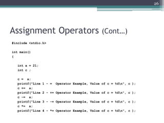Assignment Operators (Cont…)
#include <stdio.h>
int main()
{
int a = 21;
int c ;
c = a;
printf("Line 1 - = Operator Example, Value of c = %dn", c );
c += a;
printf("Line 2 - += Operator Example, Value of c = %dn", c );
c -= a;
printf("Line 3 - -= Operator Example, Value of c = %dn", c );
c *= a;
printf("Line 4 - *= Operator Example, Value of c = %dn", c );
26
 