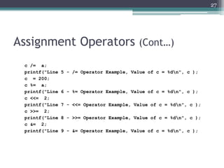 Assignment Operators (Cont…)
c /= a;
printf("Line 5 - /= Operator Example, Value of c = %dn", c );
c = 200;
c %= a;
printf("Line 6 - %= Operator Example, Value of c = %dn", c );
c <<= 2;
printf("Line 7 - <<= Operator Example, Value of c = %dn", c );
c >>= 2;
printf("Line 8 - >>= Operator Example, Value of c = %dn", c );
c &= 2;
printf("Line 9 - &= Operator Example, Value of c = %dn", c );
27
 