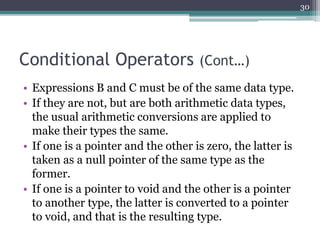 Conditional Operators (Cont…)
• Expressions B and C must be of the same data type.
• If they are not, but are both arithmetic data types,
the usual arithmetic conversions are applied to
make their types the same.
• If one is a pointer and the other is zero, the latter is
taken as a null pointer of the same type as the
former.
• If one is a pointer to void and the other is a pointer
to another type, the latter is converted to a pointer
to void, and that is the resulting type.
30
 