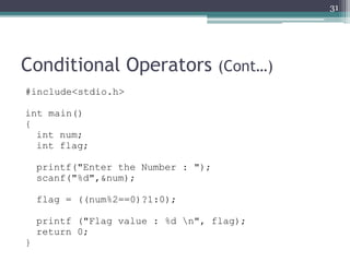 Conditional Operators (Cont…)
#include<stdio.h>
int main()
{
int num;
int flag;
printf("Enter the Number : ");
scanf("%d",&num);
flag = ((num%2==0)?1:0);
printf ("Flag value : %d n", flag);
return 0;
}
31
 
