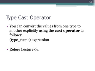 Type Cast Operator
• You can convert the values from one type to
another explicitly using the cast operator as
follows:
(type_name) expression
• Refere Lecture 04
32
 