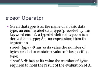 sizeof Operator
• Given that type is as the name of a basic data
type, an enumerated data type (preceded by the
keyword enum), a typedef-defined type, or is a
derived data type; A is an expression; then the
expression
sizeof (type) has as its value the number of
bytes needed to contain a value of the specified
type;
sizeof A  has as its value the number of bytes
required to hold the result of the evaluation of A.
33
 