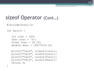 sizeof Operator (Cont…)
#include<stdio.h>
int main() {
int ivar = 100;
char cvar = 'a';
float fvar = 10.10;
double dvar = 18977670.10;
printf("%dn", sizeof(ivar));
printf("%dn", sizeof(cvar));
printf("%dn", sizeof(fvar));
printf("%dn", sizeof(dvar));
return 0;
}
34
 