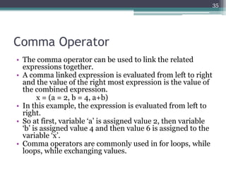 Comma Operator
• The comma operator can be used to link the related
expressions together.
• A comma linked expression is evaluated from left to right
and the value of the right most expression is the value of
the combined expression.
x = (a = 2, b = 4, a+b)
• In this example, the expression is evaluated from left to
right.
• So at first, variable ‘a’ is assigned value 2, then variable
‘b’ is assigned value 4 and then value 6 is assigned to the
variable ‘x’.
• Comma operators are commonly used in for loops, while
loops, while exchanging values.
35
 