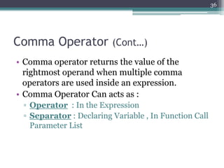 Comma Operator (Cont…)
• Comma operator returns the value of the
rightmost operand when multiple comma
operators are used inside an expression.
• Comma Operator Can acts as :
▫ Operator : In the Expression
▫ Separator : Declaring Variable , In Function Call
Parameter List
36
 