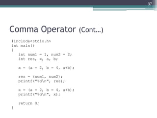 Comma Operator (Cont…)
#include<stdio.h>
int main()
{
int num1 = 1, num2 = 2;
int res, x, a, b;
x = (a = 2, b = 4, a+b);
res = (num1, num2);
printf("%dn", res);
x = (a = 2, b = 4, a+b);
printf("%dn", x);
return 0;
}
37
 