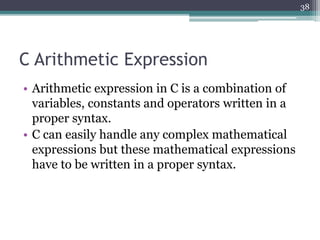 C Arithmetic Expression
• Arithmetic expression in C is a combination of
variables, constants and operators written in a
proper syntax.
• C can easily handle any complex mathematical
expressions but these mathematical expressions
have to be written in a proper syntax.
38
 