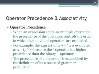 Operator Precedence & Associativity
• Operator Precedence
▫ When an expression contains multiple operators,
the precedence of the operators controls the order
in which the individual operators are evaluated.
▫ For example, the expression x + y * z is evaluated
as x + (y * z) because the * operator has higher
precedence than the binary + operator.
▫ The precedence of an operator is established by
the definition of its associated grammar
production.
39
 