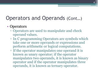 Operators and Operands (Cont…)
• Operators
▫ Operators are used to manipulate and check
operand values.
▫ In C programming Operators are symbols which
take one or more operands or expressions and
perform arithmetic or logical computations.
▫ If the operator manipulates one operand it is
known as unary operator; if the operator
manipulates two operands, it is known as binary
operator and if the operator manipulates three
operands, it is known as ternary operator.
4
 