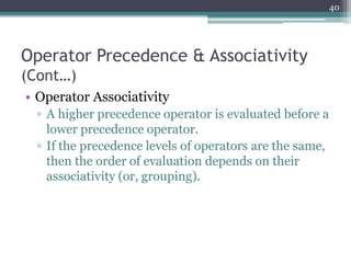 Operator Precedence & Associativity
(Cont…)
• Operator Associativity
▫ A higher precedence operator is evaluated before a
lower precedence operator.
▫ If the precedence levels of operators are the same,
then the order of evaluation depends on their
associativity (or, grouping).
40
 