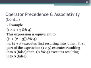 Operator Precedence & Associativity
(Cont…)
• Example
(1 > 2 + 3 && 4)
This expression is equivalent to:
((1 > (2 + 3)) && 4)
i.e, (2 + 3) executes first resulting into 5 then, first
part of the expression (1 > 5) executes resulting
into 0 (false) then, (0 && 4) executes resulting
into 0 (false)
41
 