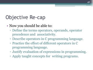 Objective Re-cap
• Now you should be able to:
▫ Define the terms operators, operands, operator
precedence and associativity.
▫ Describe operators in C programming language.
▫ Practice the effect of different operators in C
programming language.
▫ Justify evaluation of expressions in programming.
▫ Apply taught concepts for writing programs.
46
 