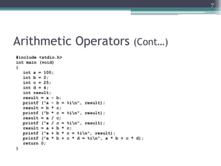 Arithmetic Operators (Cont…)
#include <stdio.h>
int main (void)
{
int a = 100;
int b = 2;
int c = 25;
int d = 4;
int result;
result = a - b;
printf ("a - b = %in", result);
result = b * c;
printf ("b * c = %in", result);
result = a / c;
printf ("a / c = %in", result);
result = a + b * c;
printf ("a + b * c = %in", result);
printf ("a * b + c * d = %in", a * b + c * d);
return 0;
}
7
 