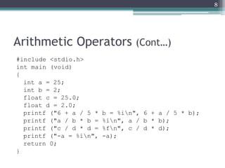 Arithmetic Operators (Cont…)
#include <stdio.h>
int main (void)
{
int a = 25;
int b = 2;
float c = 25.0;
float d = 2.0;
printf ("6 + a / 5 * b = %in", 6 + a / 5 * b);
printf ("a / b * b = %in", a / b * b);
printf ("c / d * d = %fn", c / d * d);
printf ("-a = %in", -a);
return 0;
}
8
 