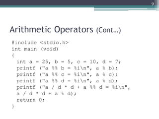Arithmetic Operators (Cont…)
#include <stdio.h>
int main (void)
{
int a = 25, b = 5, c = 10, d = 7;
printf ("a %% b = %in", a % b);
printf ("a %% c = %in", a % c);
printf ("a %% d = %in", a % d);
printf ("a / d * d + a %% d = %in",
a / d * d + a % d);
return 0;
}
9
 