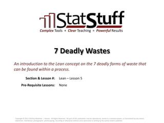 Section & Lesson #:
Pre-Requisite Lessons:
Complex Tools + Clear Teaching = Powerful Results
7 Deadly Wastes
Lean – Lesson 5
An introduction to the Lean concept on the 7 deadly forms of waste that
can be found within a process.
None
Copyright © 2011-2019 by Matthew J. Hansen. All Rights Reserved. No part of this publication may be reproduced, stored in a retrieval system, or transmitted by any means
(electronic, mechanical, photographic, photocopying, recording or otherwise) without prior permission in writing by the author and/or publisher.
 