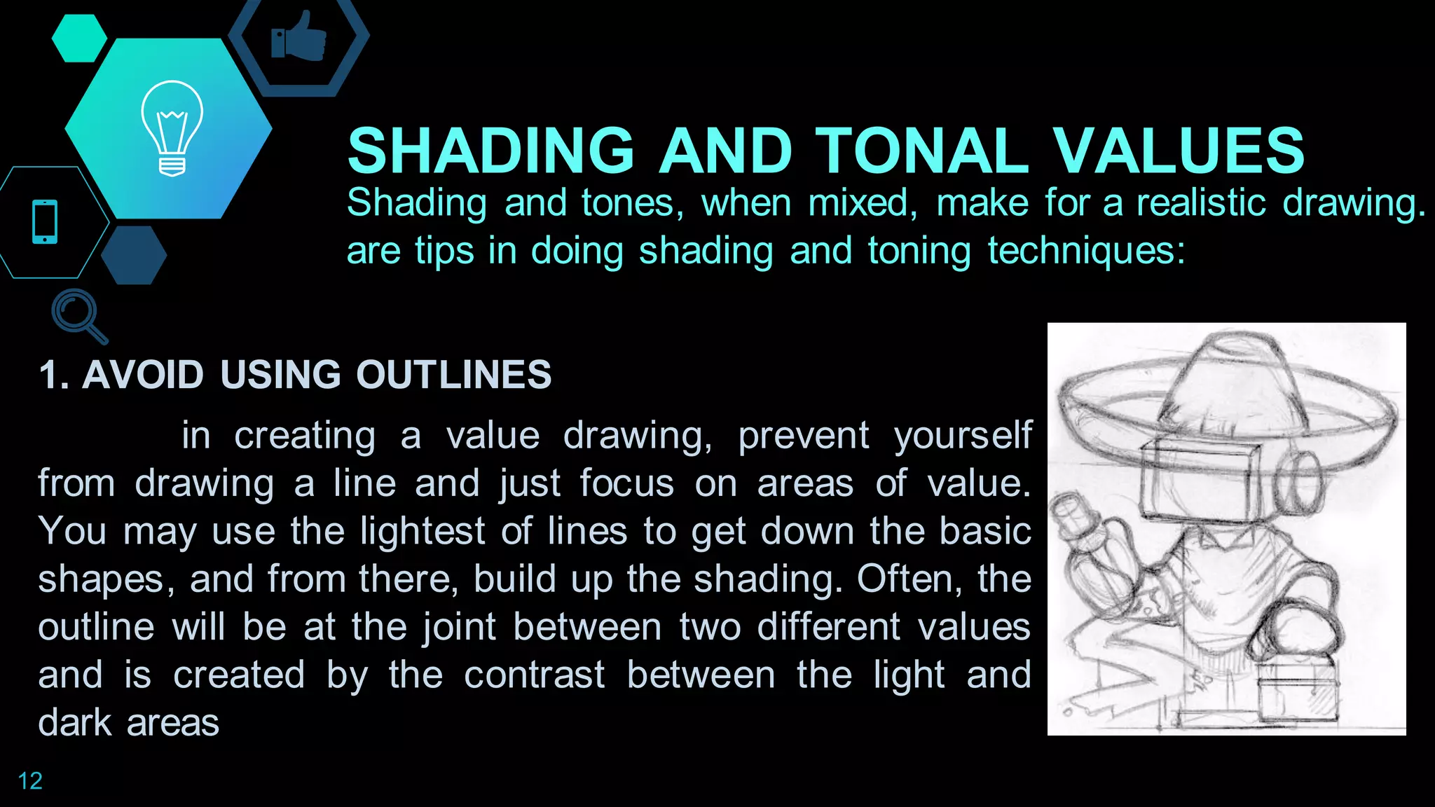 SHADING AND TONAL VALUES
12
Shading and tones, when mixed, make for a realistic drawing.
are tips in doing shading and toning techniques:
1. AVOID USING OUTLINES
in creating a value drawing, prevent yourself
from drawing a line and just focus on areas of value.
You may use the lightest of lines to get down the basic
shapes, and from there, build up the shading. Often, the
outline will be at the joint between two different values
and is created by the contrast between the light and
dark areas
 