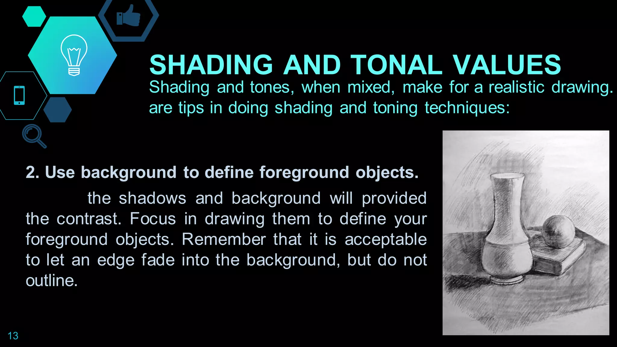 SHADING AND TONAL VALUES
13
Shading and tones, when mixed, make for a realistic drawing.
are tips in doing shading and toning techniques:
2. Use background to define foreground objects.
the shadows and background will provided
the contrast. Focus in drawing them to define your
foreground objects. Remember that it is acceptable
to let an edge fade into the background, but do not
outline.
 