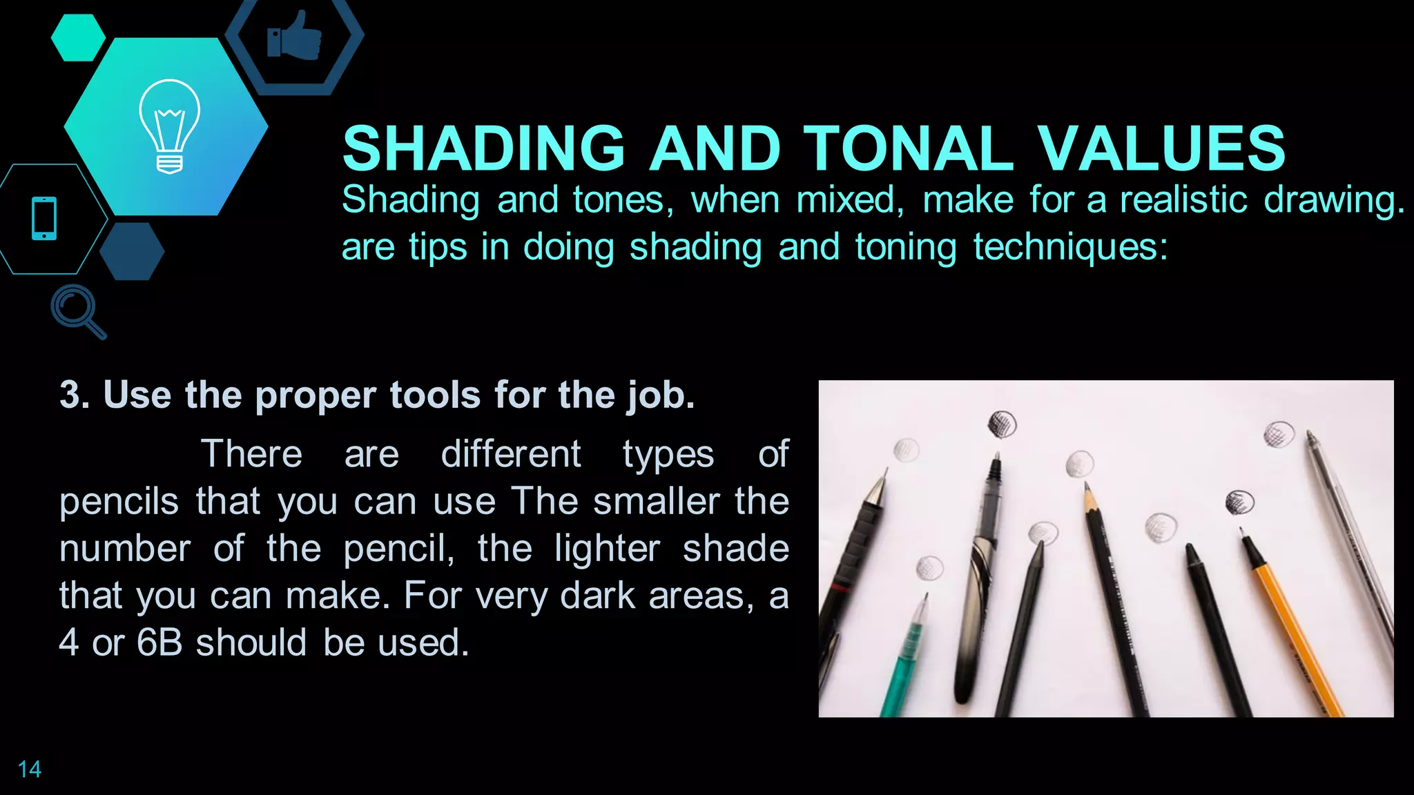 SHADING AND TONAL VALUES
14
Shading and tones, when mixed, make for a realistic drawing.
are tips in doing shading and toning techniques:
3. Use the proper tools for the job.
There are different types of
pencils that you can use The smaller the
number of the pencil, the lighter shade
that you can make. For very dark areas, a
4 or 6B should be used.
 